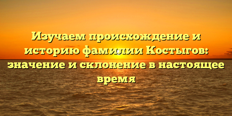 Изучаем происхождение и историю фамилии Костыгов: значение и склонение в настоящее время