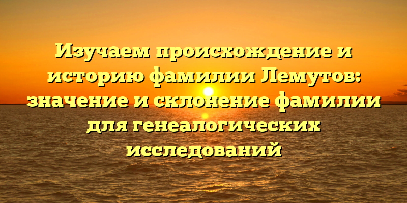 Изучаем происхождение и историю фамилии Лемутов: значение и склонение фамилии для генеалогических исследований