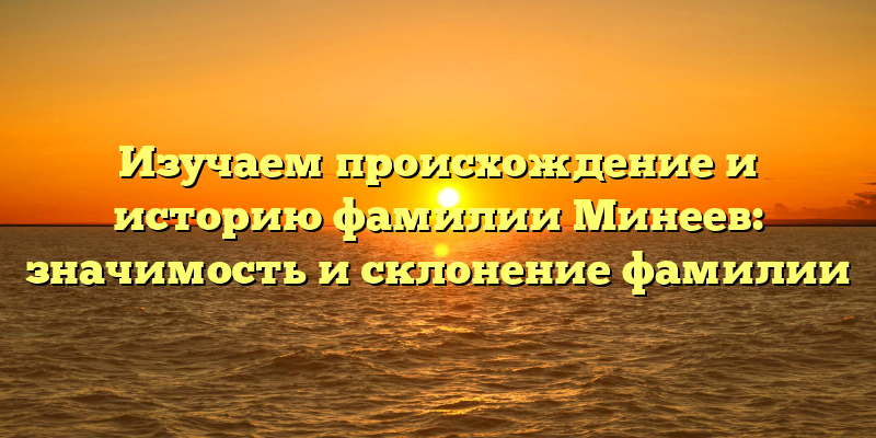 Изучаем происхождение и историю фамилии Минеев: значимость и склонение фамилии