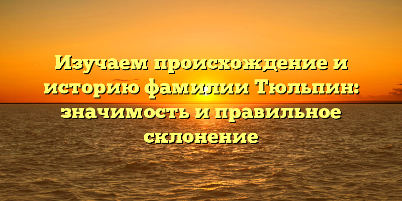 Изучаем происхождение и историю фамилии Тюльпин: значимость и правильное склонение