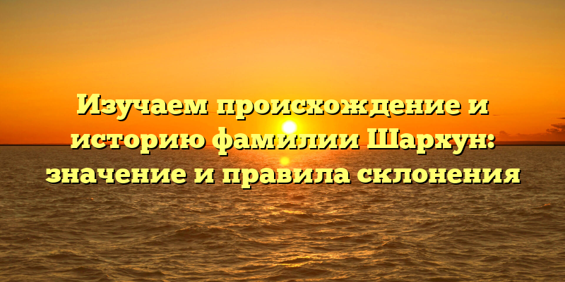 Изучаем происхождение и историю фамилии Шархун: значение и правила склонения