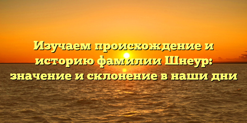 Изучаем происхождение и историю фамилии Шнеур: значение и склонение в наши дни