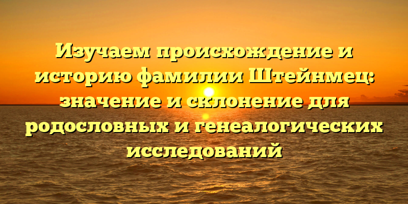 Изучаем происхождение и историю фамилии Штейнмец: значение и склонение для родословных и генеалогических исследований