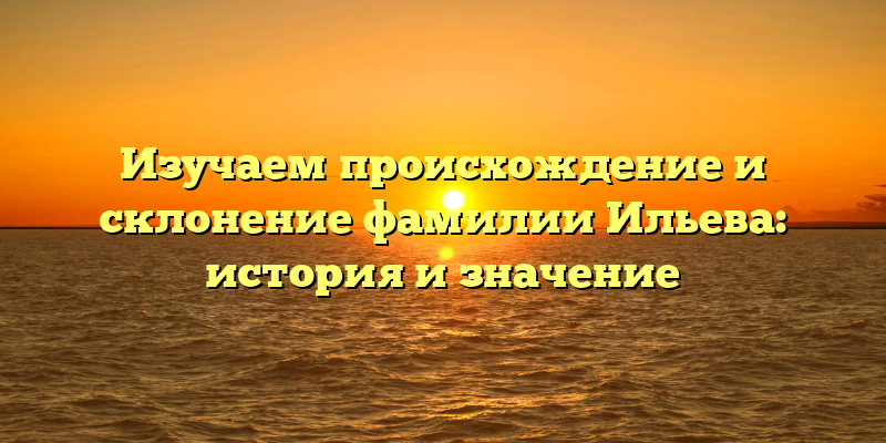 Изучаем происхождение и склонение фамилии Ильева: история и значение