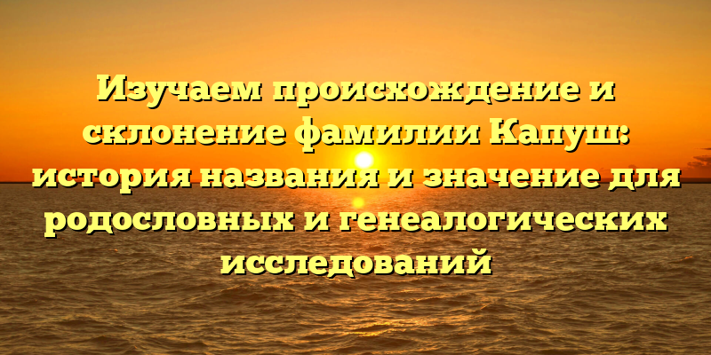 Изучаем происхождение и склонение фамилии Капуш: история названия и значение для родословных и генеалогических исследований