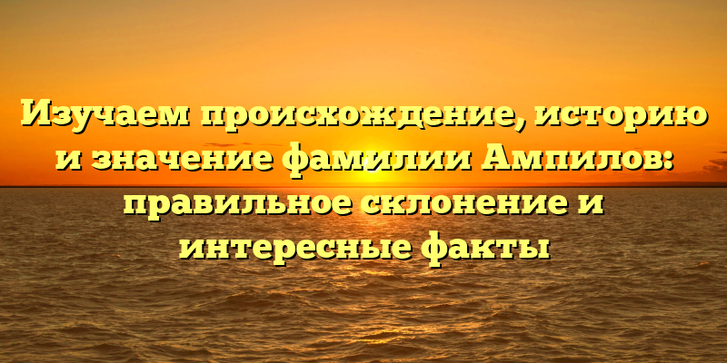 Изучаем происхождение, историю и значение фамилии Ампилов: правильное склонение и интересные факты