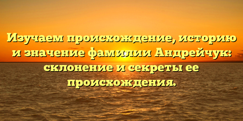 Изучаем происхождение, историю и значение фамилии Андрейчук: склонение и секреты ее происхождения.
