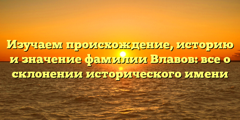 Изучаем происхождение, историю и значение фамилии Влавов: все о склонении исторического имени