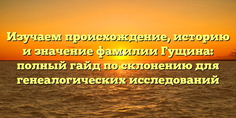 Изучаем происхождение, историю и значение фамилии Гущина: полный гайд по склонению для генеалогических исследований