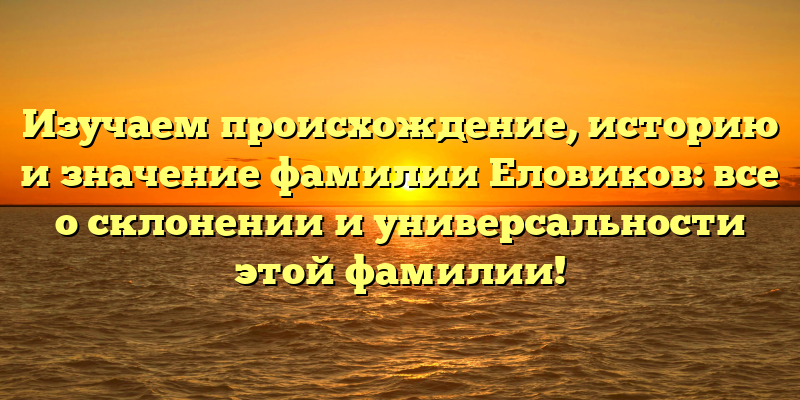 Изучаем происхождение, историю и значение фамилии Еловиков: все о склонении и универсальности этой фамилии!