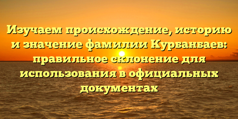 Изучаем происхождение, историю и значение фамилии Курбанбаев: правильное склонение для использования в официальных документах