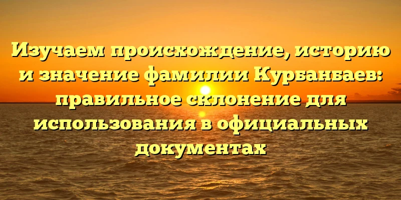 Изучаем происхождение, историю и значение фамилии Курбанбаев: правильное склонение для использования в официальных документах