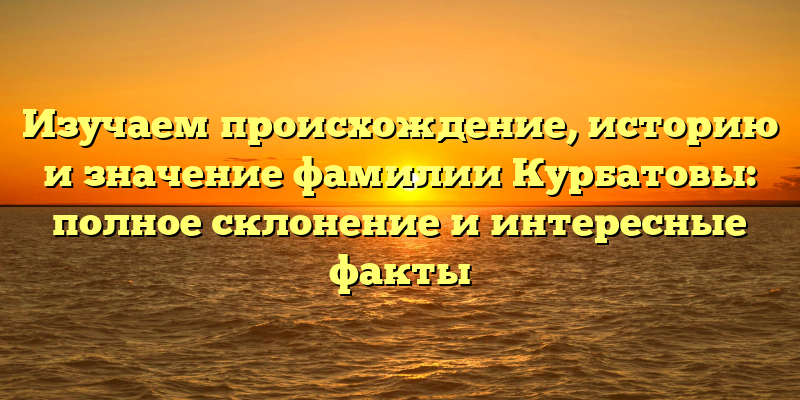 Изучаем происхождение, историю и значение фамилии Курбатовы: полное склонение и интересные факты
