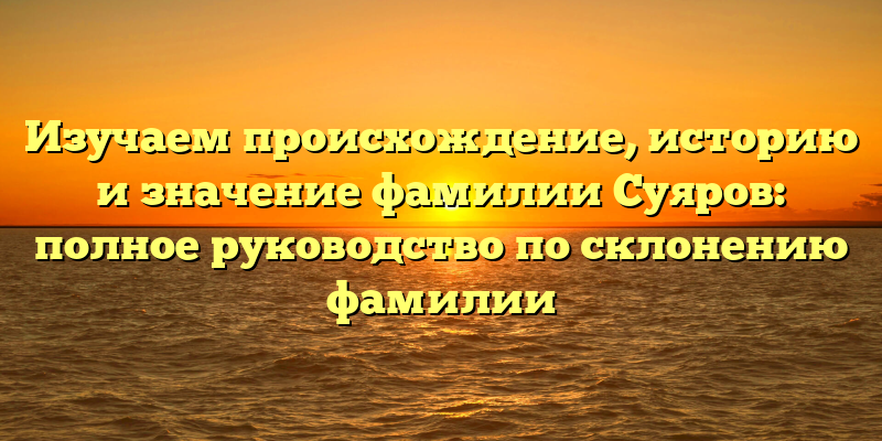 Изучаем происхождение, историю и значение фамилии Суяров: полное руководство по склонению фамилии