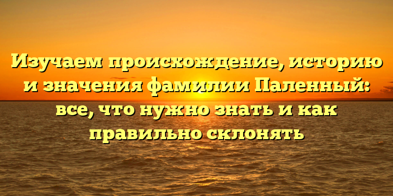 Изучаем происхождение, историю и значения фамилии Паленный: все, что нужно знать и как правильно склонять
