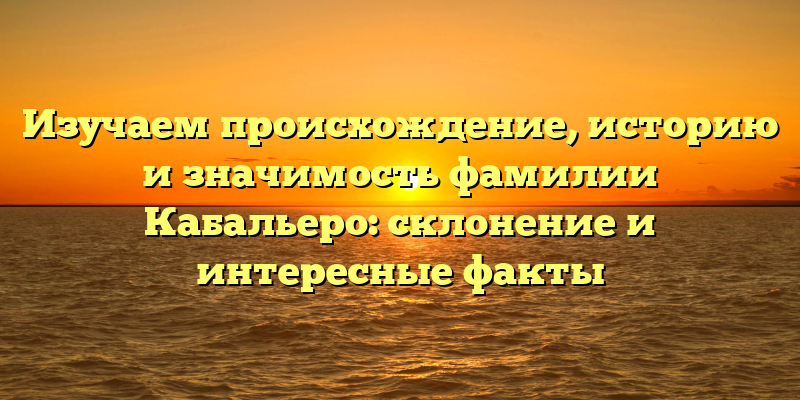Изучаем происхождение, историю и значимость фамилии Кабальеро: склонение и интересные факты