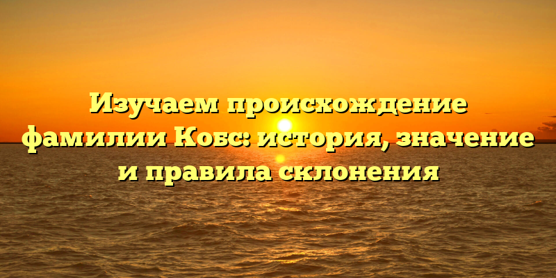 Изучаем происхождение фамилии Кобс: история, значение и правила склонения