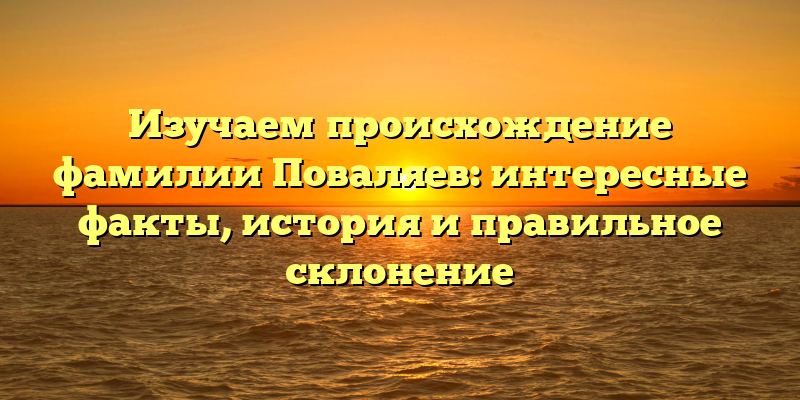 Изучаем происхождение фамилии Поваляев: интересные факты, история и правильное склонение