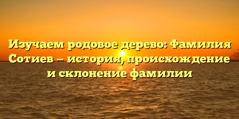 Изучаем родовое дерево: Фамилия Сотиев — история, происхождение и склонение фамилии