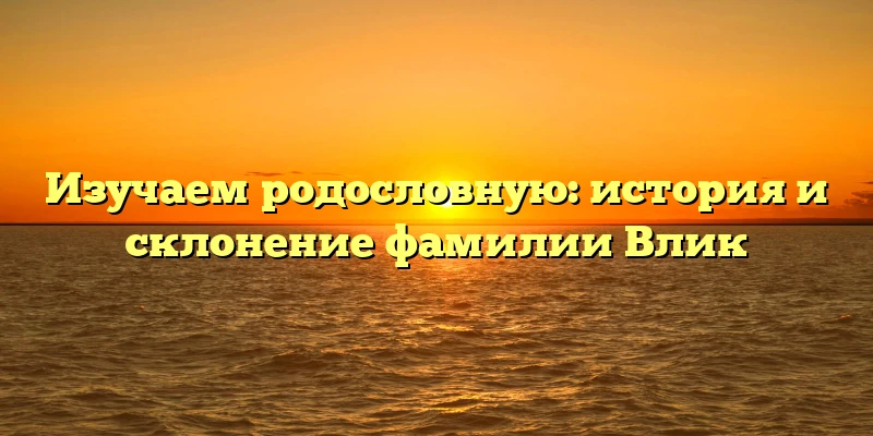 Изучаем родословную: история и склонение фамилии Влик Изучаем родословную: история и склонение фамилии Влик