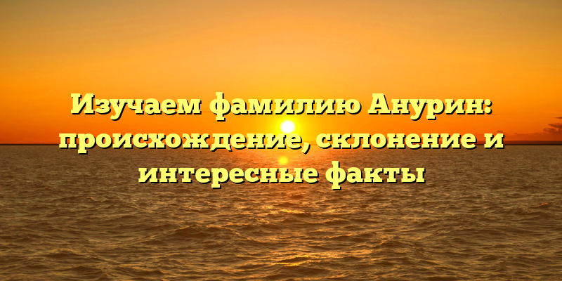 Изучаем фамилию Анурин: происхождение, склонение и интересные факты