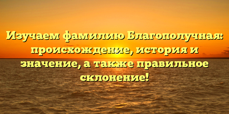 Изучаем фамилию Благополучная: происхождение, история и значение, а также правильное склонение!
