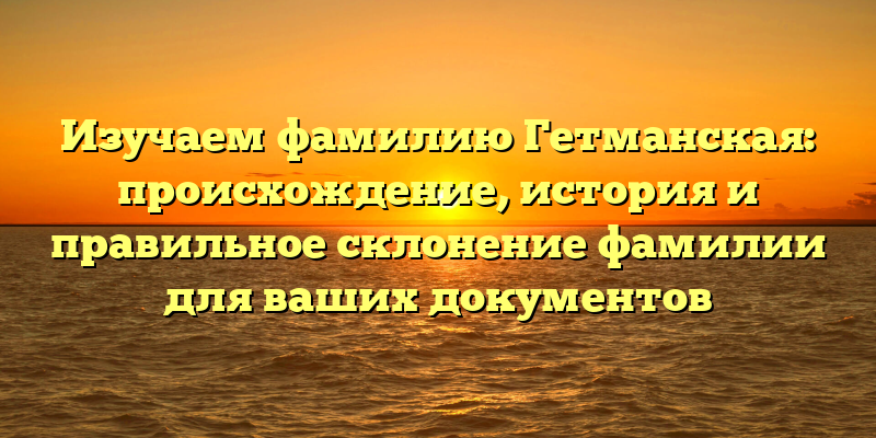 Изучаем фамилию Гетманская: происхождение, история и правильное склонение фамилии для ваших документов