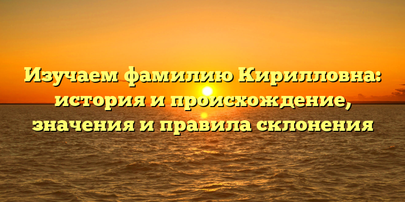 Изучаем фамилию Кирилловна: история и происхождение, значения и правила склонения