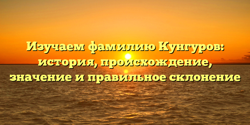 Изучаем фамилию Кунгуров: история, происхождение, значение и правильное склонение