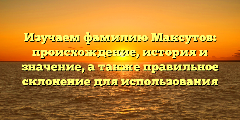 Изучаем фамилию Максутов: происхождение, история и значение, а также правильное склонение для использования