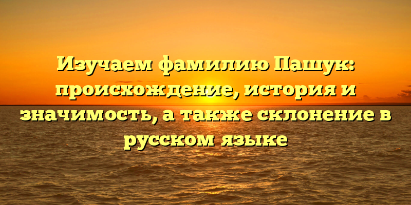 Изучаем фамилию Пашук: происхождение, история и значимость, а также склонение в русском языке