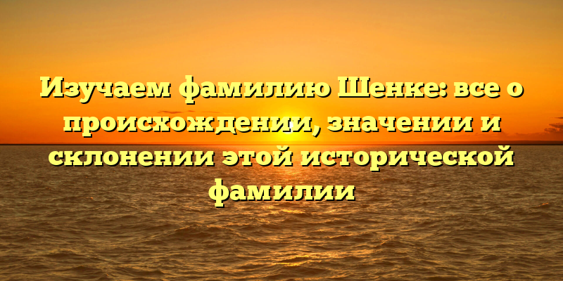 Изучаем фамилию Шенке: все о происхождении, значении и склонении этой исторической фамилии