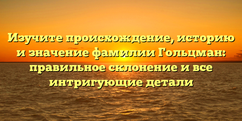 Изучите происхождение, историю и значение фамилии Гольцман: правильное склонение и все интригующие детали