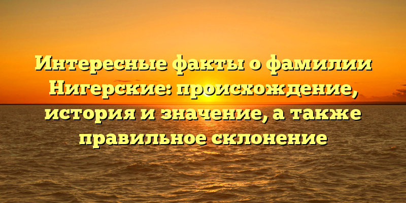 Интересные факты о фамилии Нигерские: происхождение, история и значение, а также правильное склонение