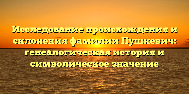 Исследование происхождения и склонения фамилии Пушкевич: генеалогическая история и символическое значение