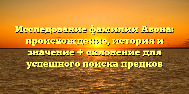 Исследование фамилии Абона: происхождение, история и значение + склонение для успешного поиска предков