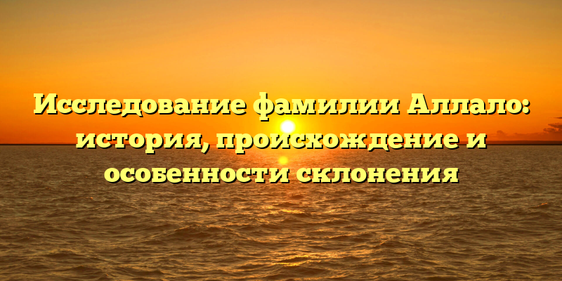 Исследование фамилии Аллало: история, происхождение и особенности склонения