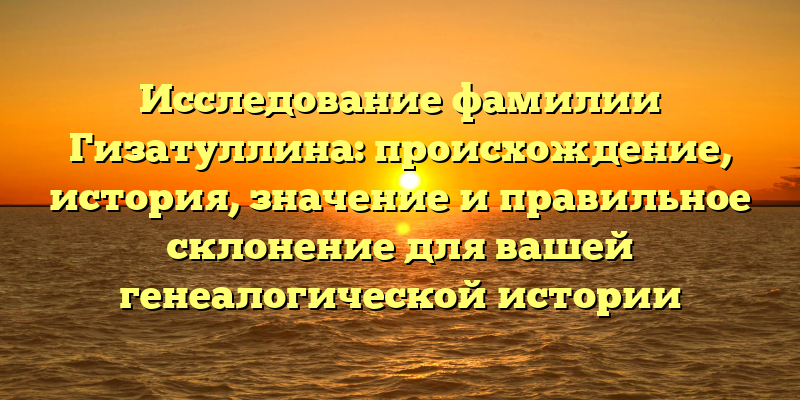 Исследование фамилии Гизатуллина: происхождение, история, значение и правильное склонение для вашей генеалогической истории