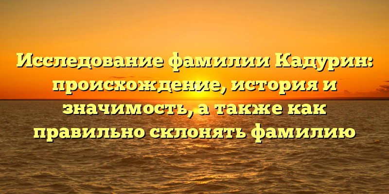 Исследование фамилии Кадурин: происхождение, история и значимость, а также как правильно склонять фамилию