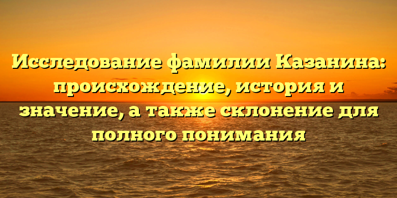 Исследование фамилии Казанина: происхождение, история и значение, а также склонение для полного понимания