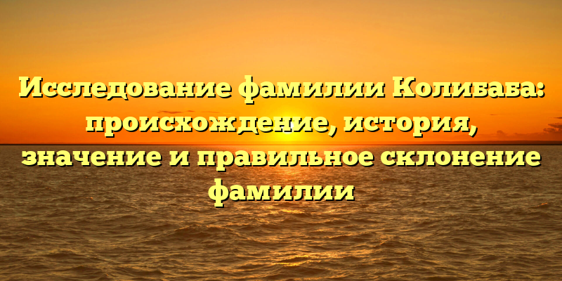 Исследование фамилии Колибаба: происхождение, история, значение и правильное склонение фамилии