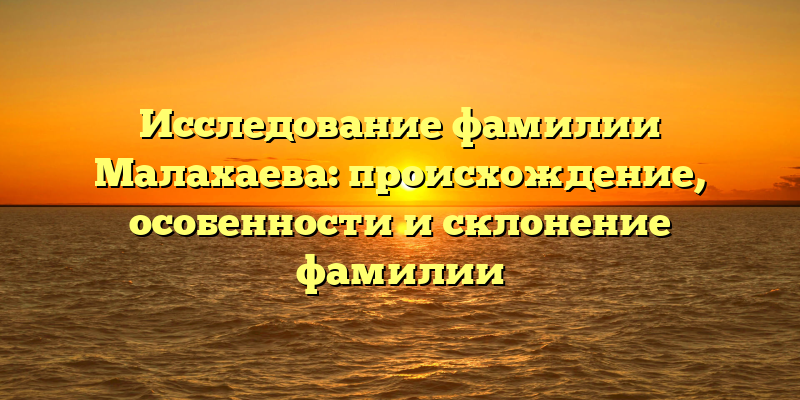 Исследование фамилии Малахаева: происхождение, особенности и склонение фамилии