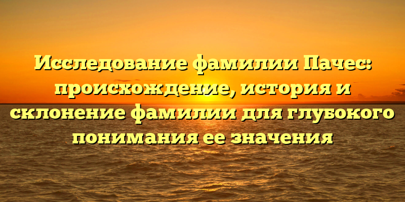 Исследование фамилии Пачес: происхождение, история и склонение фамилии для глубокого понимания ее значения