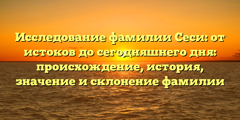 Исследование фамилии Сеси: от истоков до сегодняшнего дня: происхождение, история, значение и склонение фамилии