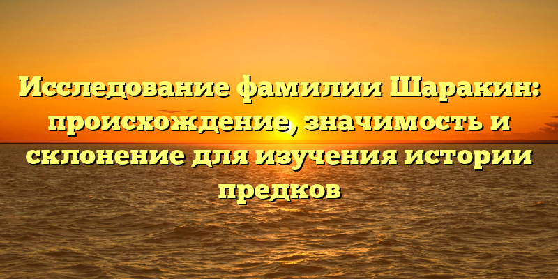 Исследование фамилии Шаракин: происхождение, значимость и склонение для изучения истории предков