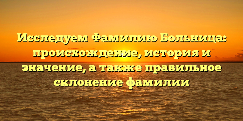 Исследуем Фамилию Больница: происхождение, история и значение, а также правильное склонение фамилии
