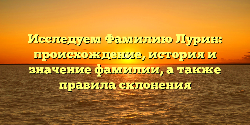Исследуем Фамилию Лурин: происхождение, история и значение фамилии, а также правила склонения