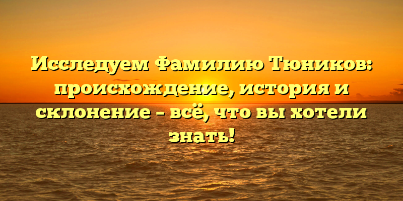 Исследуем Фамилию Тюников: происхождение, история и склонение – всё, что вы хотели знать!
