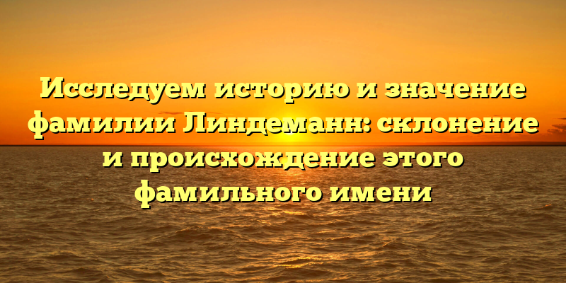 Исследуем историю и значение фамилии Линдеманн: склонение и происхождение этого фамильного имени