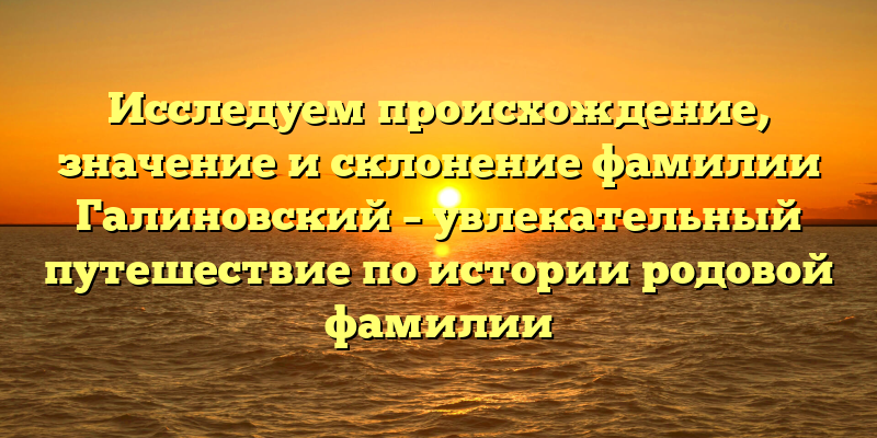 Исследуем происхождение, значение и склонение фамилии Галиновский – увлекательный путешествие по истории родовой фамилии